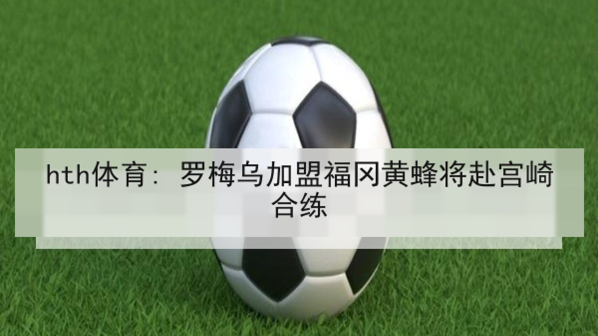 hth体育: 罗梅乌加盟福冈黄蜂将赴宫崎合练